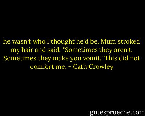 he wasn't who I thought he'd be. Mum stroked my hair and said, "Sometimes they aren't. Sometimes they make you vomit."<br />This did not comfort me. - Cath Crowley