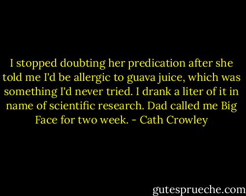I stopped doubting her predication after she told me I'd be allergic to guava juice, which was something I'd never tried. I drank a liter of it in name of scientific research. Dad called me Big Face for two week. - Cath Crowley