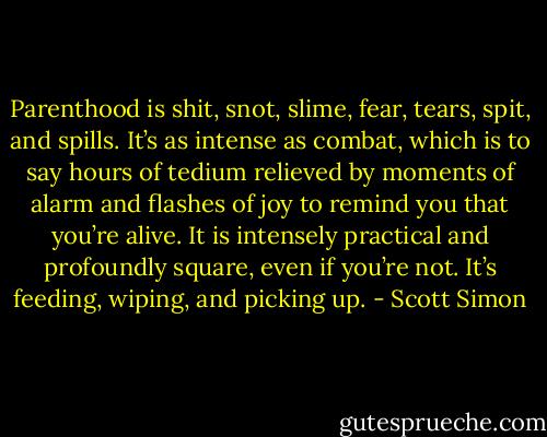 Parenthood is shit, snot, slime, fear, tears, spit, and spills. It’s as intense as combat, which is to say hours of tedium relieved by moments of alarm and flashes of joy to remind you that you’re alive. It is intensely practical and profoundly square, even if you’re not. It’s feeding, wiping, and picking up. - Scott Simon