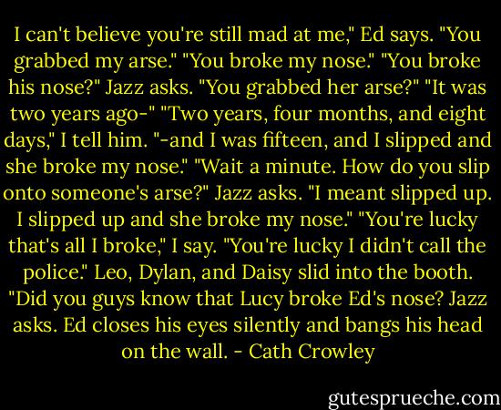 I can't believe you're still mad at me," Ed says.<br />"You grabbed my arse."<br />"You broke my nose."<br />"You broke his nose?" Jazz asks. "You grabbed her arse?"<br />"It was two years ago-"<br />"Two years, four months, and eight days," I tell him.<br />"-and I was fifteen, and I slipped and she broke my nose."<br />"Wait a minute. How do you slip onto someone's arse?"<br />Jazz asks.<br />"I meant slipped up. I slipped up and she broke my nose."<br />"You're lucky that's all I broke," I say.<br />"You're lucky I didn't call the police."<br />Leo, Dylan, and Daisy slid into the booth. "Did you guys know that Lucy broke Ed's nose? Jazz asks.<br />Ed closes his eyes silently and bangs his head on the wall. - Cath Crowley