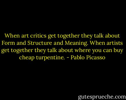 When art critics get together they talk about Form and Structure and Meaning. When artists get together they talk about where you can buy cheap turpentine. - Pablo Picasso