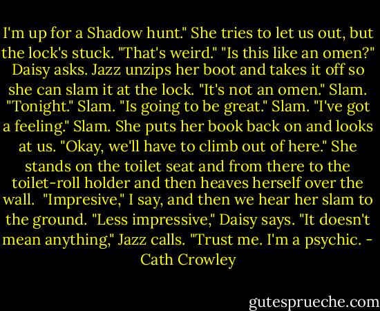 I'm up for a Shadow hunt." She tries to let us out, but the lock's stuck. "That's weird."<br />"Is this like an omen?" Daisy asks.<br />Jazz unzips her boot and takes it off so she can slam it at the lock. "It's not an omen." Slam. "Tonight." Slam. "Is going to be great." Slam. "I've got a feeling." Slam. She puts her book back on and looks at us. "Okay, we'll have to climb out of here."<br />She stands on the toilet seat and from there to the toilet-roll holder and then heaves herself over the wall. <br />"Impresive," I say, and then we hear her slam to the ground.<br />"Less impressive," Daisy says.<br />"It doesn't mean anything," Jazz calls. "Trust me. I'm a psychic. - Cath Crowley