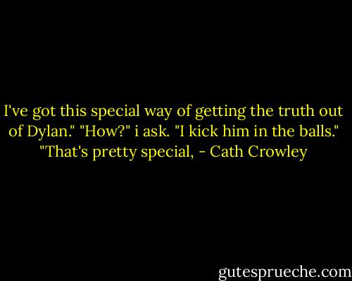 I've got this special way of getting the truth out of Dylan."<br />"How?" i ask.<br />"I kick him in the balls."<br />"That's pretty special, - Cath Crowley