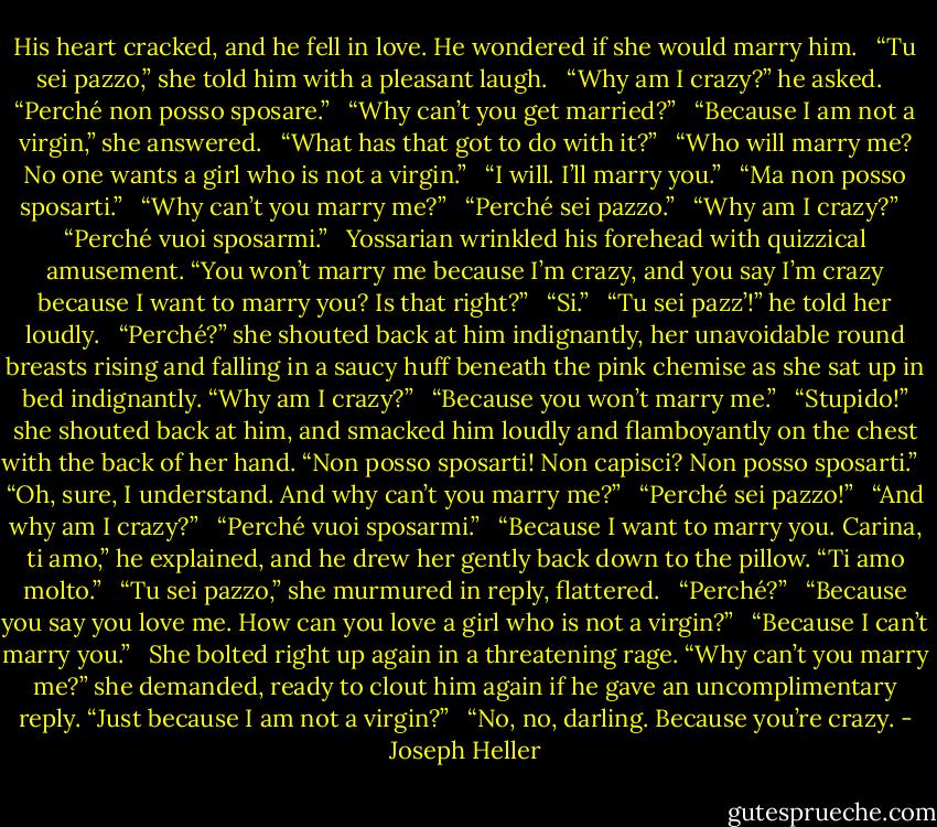 His heart cracked, and he fell in love. He wondered if she would marry him.<br /><br /> “Tu sei pazzo,” she told him with a pleasant laugh.<br /><br /> “Why am I crazy?” he asked.<br /><br /> “Perché non posso sposare.”<br /><br /> “Why can’t you get married?”<br /><br /> “Because I am not a virgin,” she answered.<br /><br /> “What has that got to do with it?”<br /><br /> “Who will marry me? No one wants a girl who is not a virgin.”<br /><br /> “I will. I’ll marry you.”<br /><br /> “Ma non posso sposarti.”<br /><br /> “Why can’t you marry me?”<br /><br /> “Perché sei pazzo.”<br /><br /> “Why am I crazy?”<br /><br /> “Perché vuoi sposarmi.”<br /><br /> Yossarian wrinkled his forehead with quizzical amusement. “You won’t marry me because I’m crazy, and you say I’m crazy because I want to marry you? Is that right?”<br /><br /> “Si.”<br /><br /> “Tu sei pazz’!” he told her loudly.<br /><br /> “Perché?” she shouted back at him indignantly, her unavoidable round breasts rising and falling in a saucy huff beneath the pink chemise as she sat up in bed indignantly. “Why am I crazy?”<br /><br /> “Because you won’t marry me.”<br /><br /> “Stupido!” she shouted back at him, and smacked him loudly and flamboyantly on the chest with the back of her hand. “Non posso sposarti! Non capisci? Non posso sposarti.”<br /><br /> “Oh, sure, I understand. And why can’t you marry me?”<br /><br /> “Perché sei pazzo!”<br /><br /> “And why am I crazy?”<br /><br /> “Perché vuoi sposarmi.”<br /><br /> “Because I want to marry you. Carina, ti amo,” he explained, and he drew her gently back down to the pillow. “Ti amo molto.”<br /><br /> “Tu sei pazzo,” she murmured in reply, flattered.<br /><br /> “Perché?”<br /><br /> “Because you say you love me. How can you love a girl who is not a virgin?”<br /><br /> “Because I can’t marry you.”<br /><br /> She bolted right up again in a threatening rage. “Why can’t you marry me?” she demanded, ready to clout him again if he gave an uncomplimentary reply. “Just because I am not a virgin?”<br /><br /> “No, no, darling. Because you’re crazy. - Joseph Heller