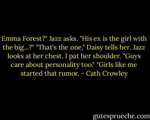 Emma Forest?" Jazz asks. "His ex is the girl with the big...?"<br />"That's the one," Daisy tells her.<br />Jazz looks at her chest. I pat her shoulder. "Guys care about personality too."<br />"Girls like me started that rumor. - Cath Crowley