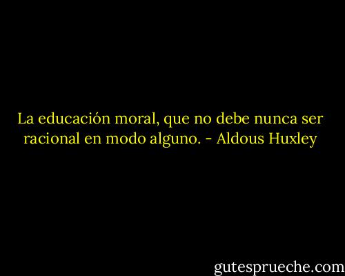 La educación moral, que no debe nunca ser racional en modo alguno. - Aldous Huxley
