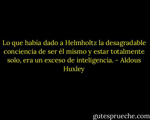 Lo que había dado a Helmholtz la desagradable conciencia de ser él mismo y estar totalmente solo, era un exceso de inteligencia. - Aldous Huxley