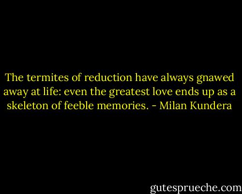The termites of reduction have always gnawed away at life: even the greatest love ends up as a skeleton of feeble memories. - Milan Kundera