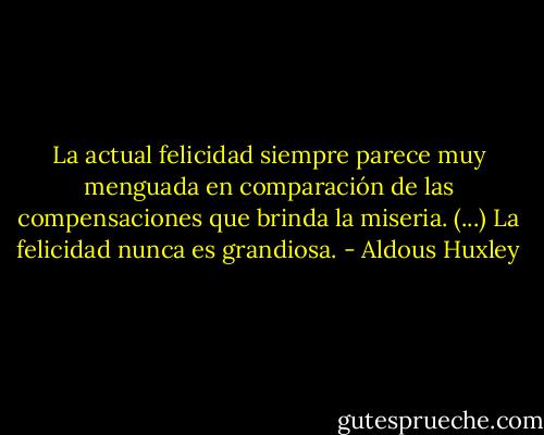 La actual felicidad siempre parece muy menguada en comparación de las compensaciones que brinda la miseria. (...) La felicidad nunca es grandiosa. - Aldous Huxley