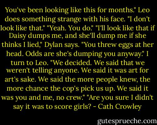 You've been looking like this for months." Leo does something strange with his face.<br />"I don't look like that."<br />"Yeah. You do."<br />"I'll look like that if Daisy dumps me, and she'll dump me if she thinks I lied," Dylan says.<br />"You threw eggs at her head. Odds are she's dumping you anyway." I turn to Leo. "We decided. We said that we weren't telling anyone. We said it was art for art's sake. We said the more people knew, the more chance the cop's pick us up. We said it was you and me, no crew."<br />"Are you sure I didn't say it was to score girls? - Cath Crowley