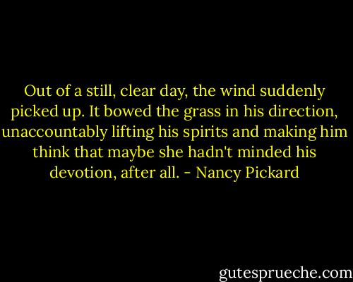 Out of a still, clear day, the wind suddenly picked up.<br />It bowed the grass in his direction, unaccountably lifting his spirits and making him think that maybe she hadn't minded his devotion, after all. - Nancy Pickard