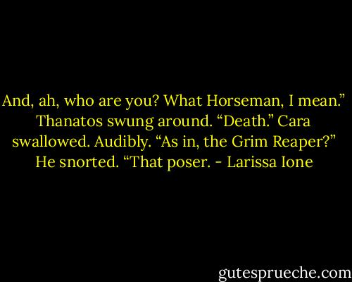 And, ah, who are you?<br />What Horseman, I mean.”<br />Thanatos swung around. “Death.”<br />Cara swallowed. Audibly. “As in, the Grim Reaper?”<br />He snorted. “That poser. - Larissa Ione