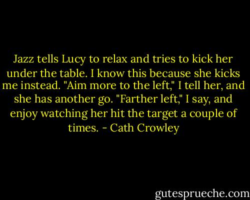 Jazz tells Lucy to relax and tries to kick her under the table. I know this because she kicks me instead. "Aim more to the left," I tell her, and she has another go. "Farther left," I say, and enjoy watching her hit the target a couple of times. - Cath Crowley