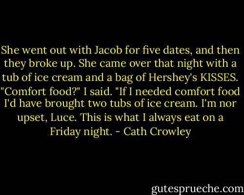 She went out with Jacob for five dates, and then they broke up. She came over that night with a tub of ice cream and a bag of Hershey's KISSES. "Comfort food?" I said.<br />"If I needed comfort food I'd have brought two tubs of ice cream. I'm nor upset, Luce. This is what I always eat on a Friday night. - Cath Crowley