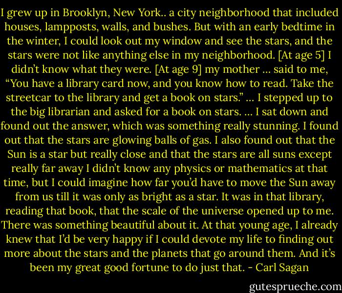 I grew up in Brooklyn, New York.. a city neighborhood that included houses, lampposts, walls, and bushes. But with an early bedtime in the winter, I could look out my window and see the stars, and the stars were not like anything else in my neighborhood. [At age 5] I didn’t know what they were. [At age 9] my mother … said to me, “You have a library card now, and you know how to read. Take the streetcar to the library and get a book on stars.” … I stepped up to the big librarian and asked for a book on stars. … I sat down and found out the answer, which was something really stunning. I found out that the stars are glowing balls of gas. I also found out that the Sun is a star but really close and that the stars are all suns except really far away I didn’t know any physics or mathematics at that time, but I could imagine how far you’d have to move the Sun away from us till it was only as bright as a star. It was in that library, reading that book, that the scale of the universe opened up to me. There was something beautiful about it. At that young age, I already knew that I’d be very happy if I could devote my life to finding out more about the stars and the planets that go around them. And it’s been my great good fortune to do just that. - Carl Sagan