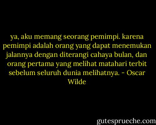 ya, aku memang seorang pemimpi. karena pemimpi adalah orang yang dapat menemukan jalannya dengan diterangi cahaya bulan, dan orang pertama yang melihat matahari terbit sebelum seluruh dunia melihatnya. - Oscar Wilde
