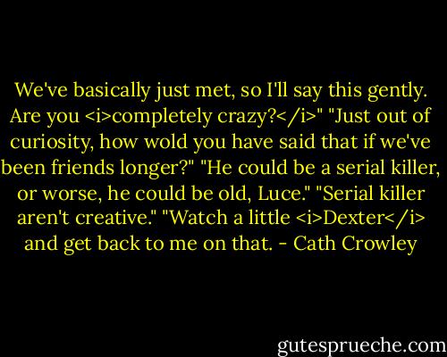 We've basically just met, so I'll say this gently. Are you <i>completely crazy?</i>"<br />"Just out of curiosity, how wold you have said that if we've been friends longer?"<br />"He could be a serial killer, or worse, he could be old, Luce."<br />"Serial killer aren't creative."<br />"Watch a little <i>Dexter</i> and get back to me on that. - Cath Crowley