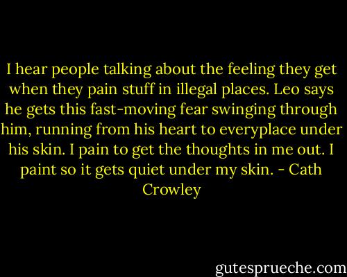 I hear people talking about the feeling they get when they pain stuff in illegal places. Leo says he gets this fast-moving fear swinging through him, running from his heart to everyplace under his skin. I pain to get the thoughts in me out. I paint so it gets quiet under my skin. - Cath Crowley