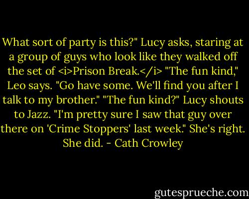 What sort of party is this?" Lucy asks, staring at a group of guys who look like they walked off the set of <i>Prison Break.</i><br />"The fun kind," Leo says. "Go have some. We'll find you after I talk to my brother."<br />"The fun kind?" Lucy shouts to Jazz. "I'm pretty sure I saw that guy over there on 'Crime Stoppers' last week." She's right. She did. - Cath Crowley
