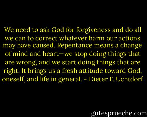 We need to ask God for forgiveness and do all we can to correct whatever harm our actions may have caused. Repentance means a change of mind and heart—we stop doing things that are wrong, and we start doing things that are right. It brings us a fresh attitude toward God, oneself, and life in general. - Dieter F. Uchtdorf