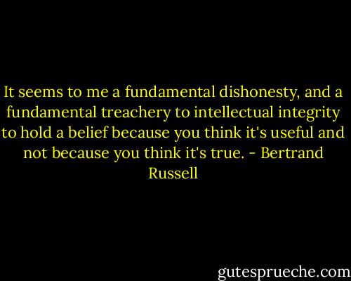 It seems to me a fundamental dishonesty, and a fundamental treachery to intellectual integrity to hold a belief because you think it's useful and not because you think it's true. - Bertrand Russell