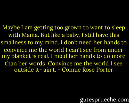 Maybe I am getting too grown to want to sleep with Mama. But like a baby, I still have this smallness to my mind. I don't need her hands to convince me the world I can't see from under my blanket is real. I need her hands to do more than her words. Convince me the world I see outside it- ain't. - Connie Rose Porter