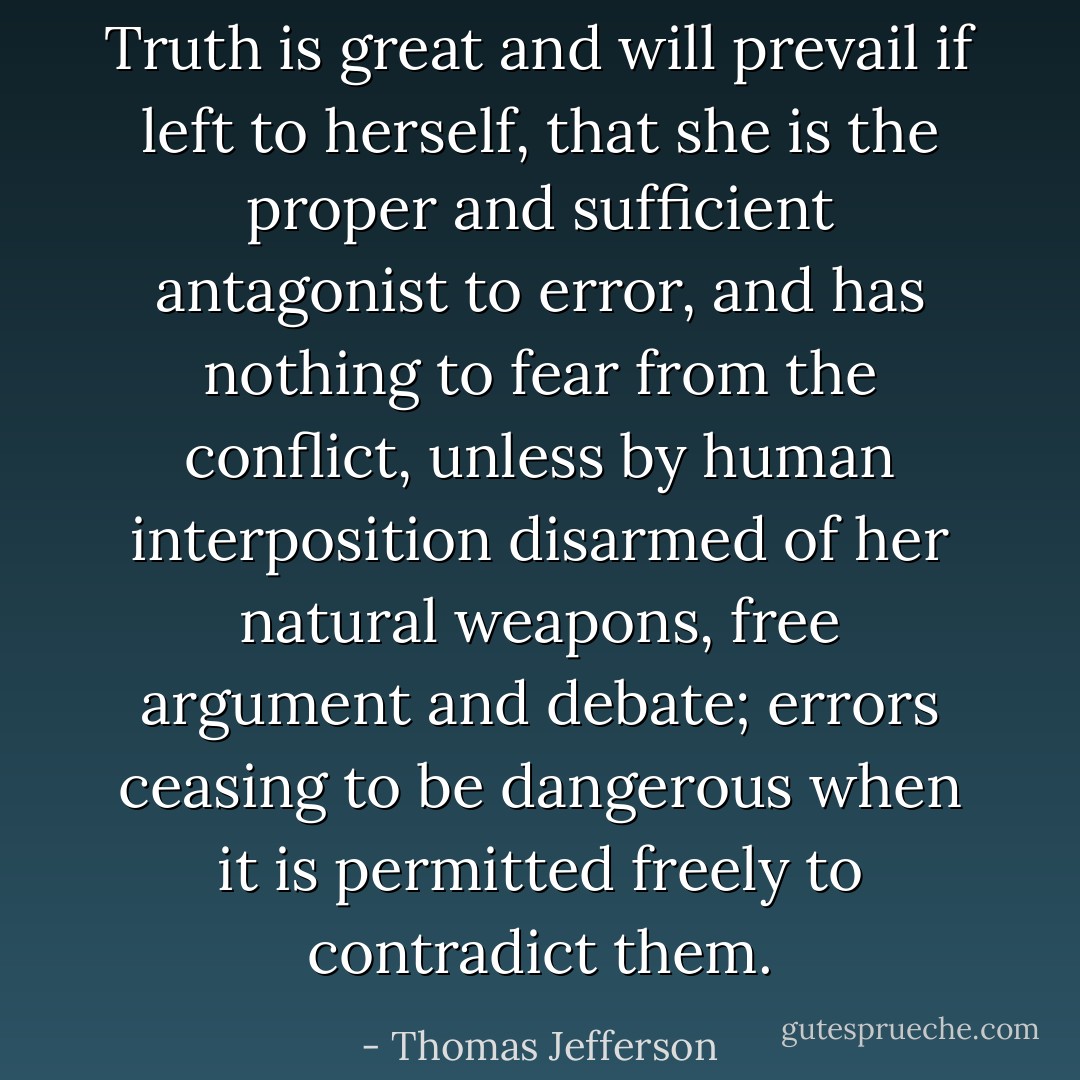 Truth is great and will prevail if left to herself, that she is the proper and sufficient antagonist to error, and has nothing to fear from the conflict, unless by human interposition disarmed of her natural weapons, free argument and debate; errors ceasing to be dangerous when it is permitted freely to contradict them. - Thomas Jefferson