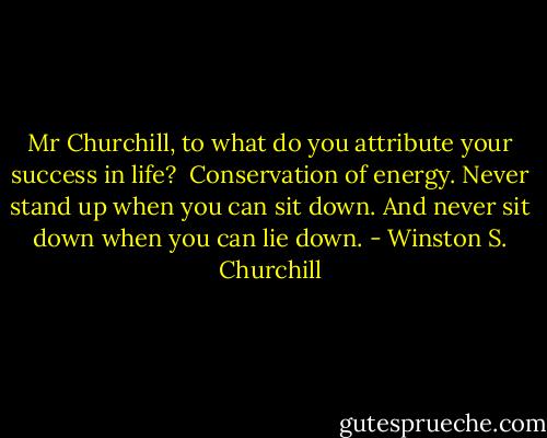Mr Churchill, to what do you attribute your success in life?<br /><br />Conservation of energy. Never stand up when you can sit down. And never sit down when you can lie down. - Winston S. Churchill
