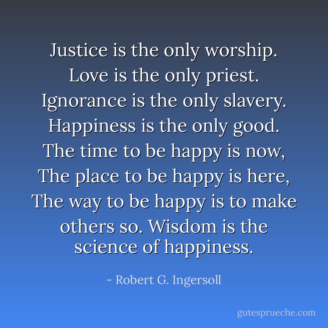 Justice is the only worship.<br />Love is the only priest.<br />Ignorance is the only slavery.<br />Happiness is the only good.<br />The time to be happy is now,<br />The place to be happy is here,<br />The way to be happy is to make others so.<br />Wisdom is the science of happiness. - Robert G. Ingersoll