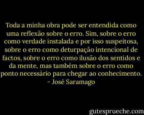 Toda a minha obra pode ser entendida como uma reflexão sobre o erro. Sim, sobre o erro como verdade instalada e por isso suspeitosa, sobre o erro como deturpação intencional de factos, sobre o erro como ilusão dos sentidos e da mente, mas também sobre o erro como ponto necessário para chegar ao conhecimento. - José Saramago