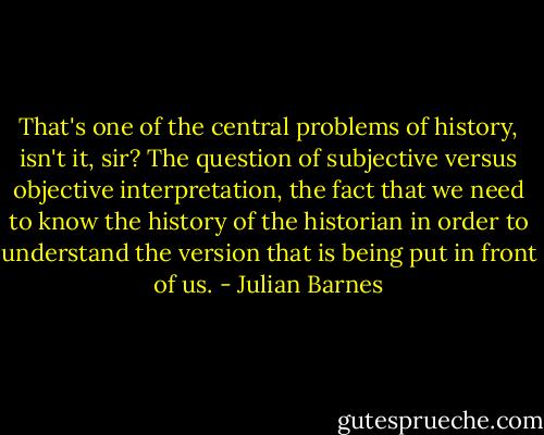 That's one of the central problems of history, isn't it, sir? The question of subjective versus objective interpretation, the fact that we need to know the history of the historian in order to understand the version that is being put in front of us. - Julian Barnes