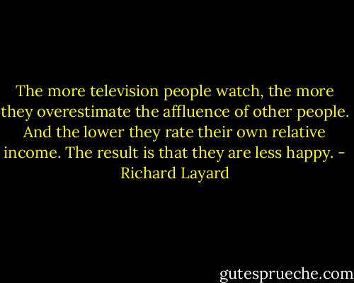 The more television people watch, the more they overestimate the affluence of other people. And the lower they rate their own relative income. The result is that they are less happy. - Richard Layard
