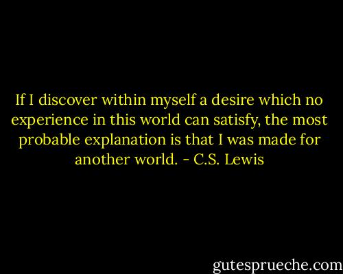 If I discover within myself a desire which no experience in this world can satisfy, the most probable explanation is that I was made for another world. - C.S. Lewis