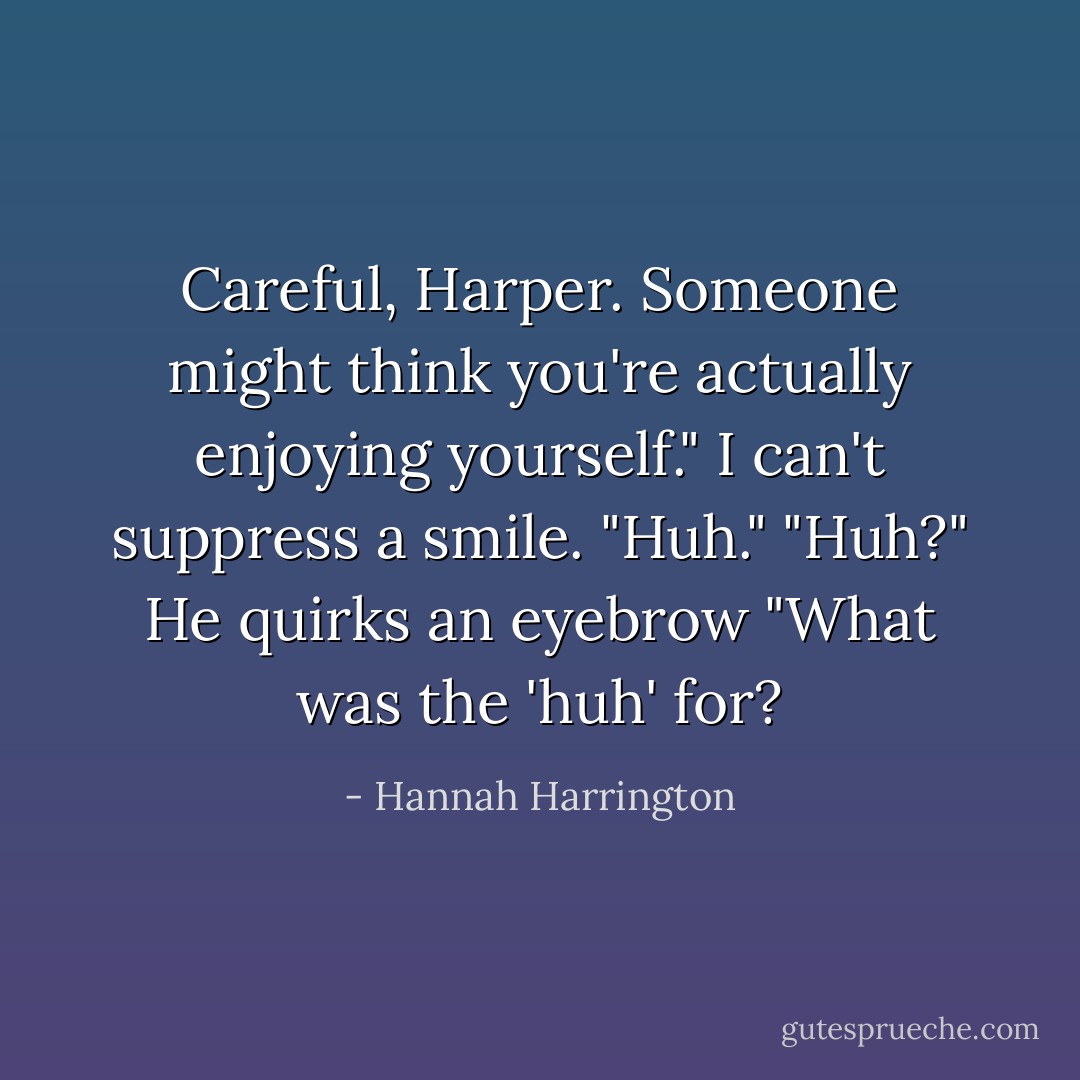 Careful, Harper. Someone might think you're actually enjoying yourself."<br />I can't suppress a smile. "Huh."<br />"Huh?" He quirks an eyebrow "What was the 'huh' for? - Hannah Harrington