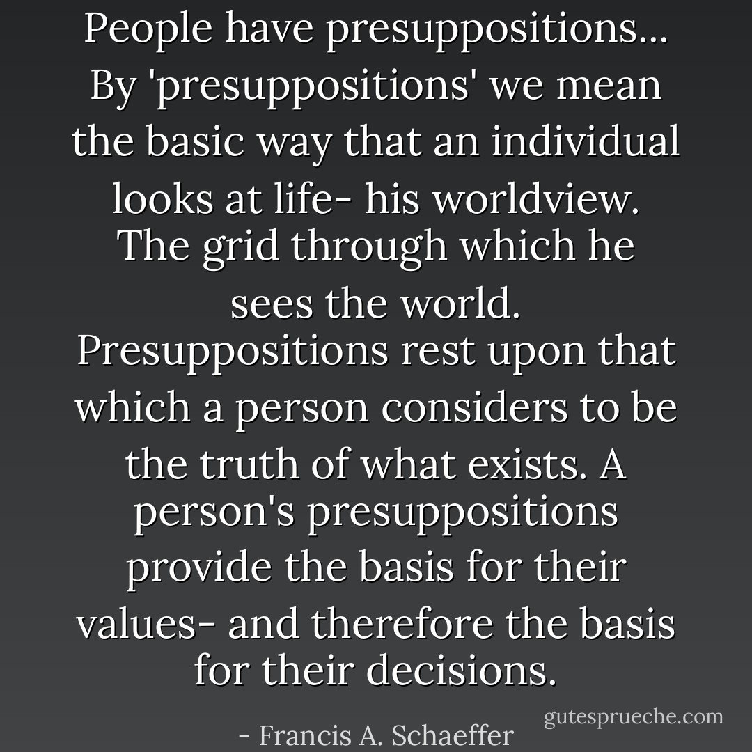 ‎People have presuppositions... By 'presuppositions' we mean the basic way that an individual looks at life- his worldview. The grid through which he sees the world. Presuppositions rest upon that which a person considers to be the truth of what exists. A person's presuppositions provide the basis for their values- and therefore the basis for their decisions. - Francis A. Schaeffer