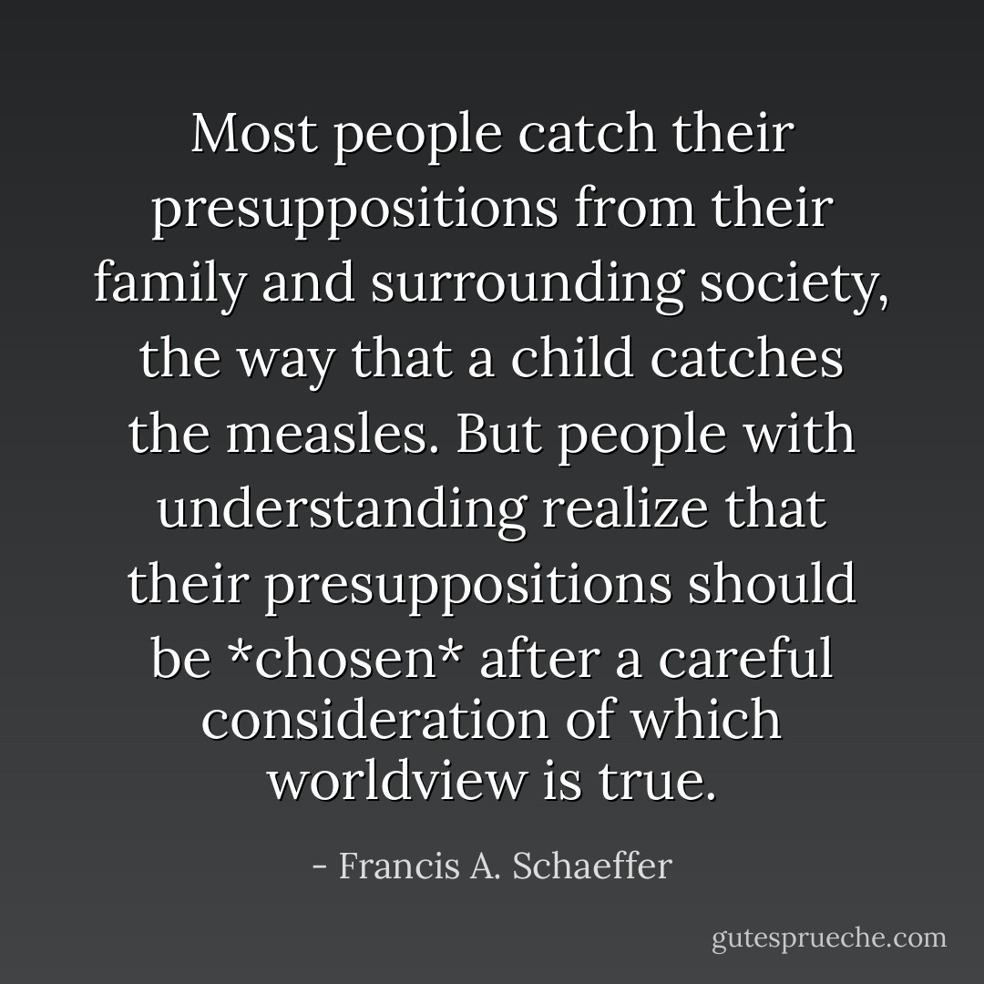 Most people catch their presuppositions from their family and surrounding society, the way that a child catches the measles. But people with understanding realize that their presuppositions should be *chosen* after a careful consideration of which worldview is true. - Francis A. Schaeffer