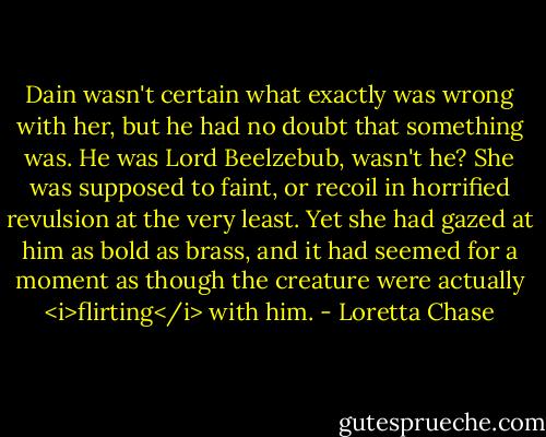 Dain wasn't certain what exactly was wrong with her, but he had no doubt that something was. He was Lord Beelzebub, wasn't he? She was supposed to faint, or recoil in horrified revulsion at the very least. Yet she had gazed at him as bold as brass, and it had seemed for a moment as though the creature were actually <i>flirting</i> with him. - Loretta Chase