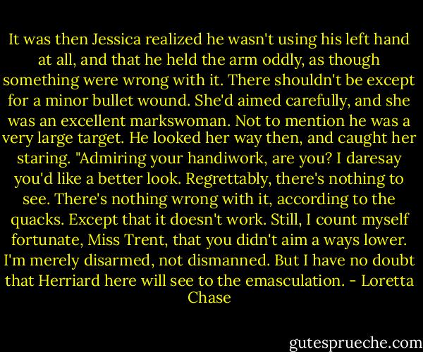 It was then Jessica realized he wasn't using his left hand at all, and that he held the arm oddly, as though something were wrong with it. There shouldn't be except for a minor bullet wound. She'd aimed carefully, and she was an excellent markswoman. Not to mention he was a very large target.<br />He looked her way then, and caught her staring. "Admiring your handiwork, are you? I daresay you'd like a better look. Regrettably, there's nothing to see. There's nothing wrong with it, according to the quacks. Except that it doesn't work. Still, I count myself fortunate, Miss Trent, that you didn't aim a ways lower. I'm merely disarmed, not dismanned. But I have no doubt that Herriard here will see to the emasculation. - Loretta Chase