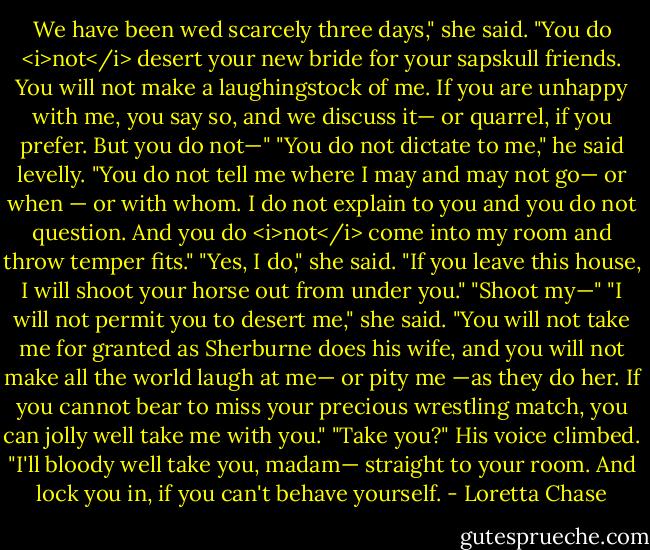 We have been wed scarcely three days," she said. "You do <i>not</i> desert your new bride for your sapskull friends. You will not make a laughingstock of me. If you are unhappy with me, you say so, and we discuss it— or quarrel, if you prefer. But you do not—"<br />"You do not dictate to me," he said levelly. "You do not tell me where I may and may not go— or when — or with whom. I do not explain to you and you do not question. And you do <i>not</i> come into my room and throw temper fits."<br />"Yes, I do," she said. "If you leave this house, I will shoot your horse out from under you."<br />"Shoot my—"<br />"I will not permit you to desert me," she said. "You will not take me for granted as Sherburne does his wife, and you will not make all the world laugh at me— or pity me —as they do her. If you cannot bear to miss your precious wrestling match, you can jolly well take me with you."<br />"Take you?" His voice climbed. "I'll bloody well take you, madam— straight to your room. And lock you in, if you can't behave yourself. - Loretta Chase