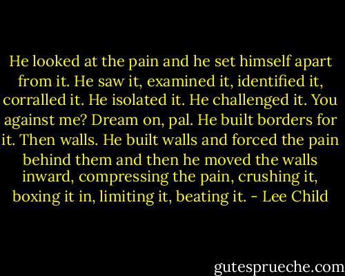 He looked at the pain and he set himself apart from it. He saw it, examined it, identified it, corralled it. He isolated it. He challenged it. You against me? Dream on, pal. He built borders for it. Then walls. He built walls and forced the pain behind them and then he moved the walls inward, compressing the pain, crushing it, boxing it in, limiting it, beating it. - Lee Child