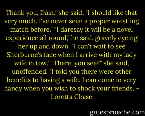 Thank you, Dain," she said. "I should like that very much. I've never seen a proper wrestling match before."<br />"I daresay it will be a novel experience all round," he said, gravely eyeing her up and down. "I can't wait to see Sherburne's face when I arrive with my lady wife in tow."<br />"There, you see?" she said, unoffended. "I told you there were other benefits to having a wife. I can come in very handy when you wish to shock your friends. - Loretta Chase