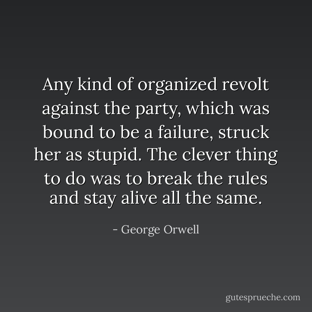 Any kind of organized revolt against the party, which was bound to be a failure, struck her as stupid. The clever thing to do was to break the rules and stay alive all the same. - George Orwell
