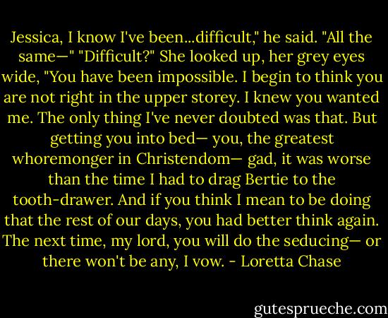 Jessica, I know I've been...difficult," he said. "All the same—"<br />"Difficult?" She looked up, her grey eyes wide, "You have been impossible. I begin to think you are not right in the upper storey. I knew you wanted me. The only thing I've never doubted was that. But getting you into bed— you, the greatest whoremonger in Christendom— gad, it was worse than the time I had to drag Bertie to the tooth-drawer. And if you think I mean to be doing that the rest of our days, you had better think again. The next time, my lord, you will do the seducing— or there won't be any, I vow. - Loretta Chase