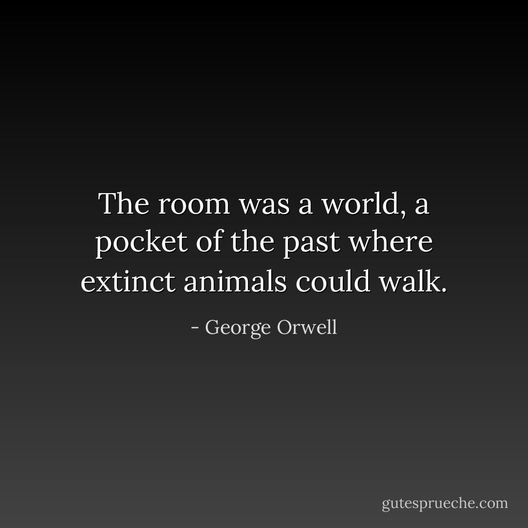 The room was a world, a pocket of the past where extinct animals could walk. - George Orwell