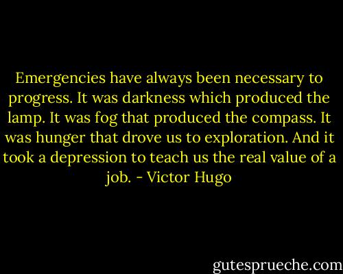 Emergencies have always been necessary to progress. It was darkness which produced the lamp. It was fog that produced the compass. It was hunger that drove us to exploration. And it took a depression to teach us the real value of a job. - Victor Hugo