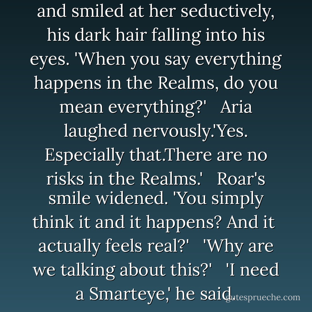 Roar leaned across the table and smiled at her seductively, his dark hair falling into his eyes. 'When you say everything happens in the Realms, do you mean everything?' <br /><br />Aria laughed nervously.'Yes. Especially that.There are no risks in the Realms.' <br /><br />Roar's smile widened. 'You simply think it and it happens? And it <br />actually feels real?' <br /><br />'Why are we talking about this?' <br /><br />'I need a Smarteye,' he said. - Veronica Rossi