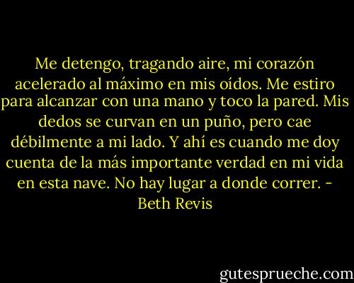 Me detengo, tragando aire, mi corazón acelerado al máximo en mis oídos. Me estiro para alcanzar con una mano y toco la pared. Mis dedos se curvan en un puño, pero cae débilmente a mi lado. Y ahí es cuando me doy cuenta de la más importante verdad en mi vida en esta nave. No hay lugar a donde correr. - Beth Revis