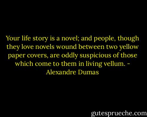 Your life story is a novel; and people, though they love novels wound between two yellow paper covers, are oddly suspicious of those which come to them in living vellum. - Alexandre Dumas