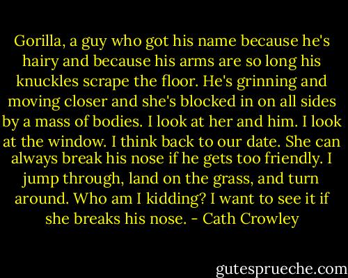 Gorilla, a guy who got his name because he's hairy and because his arms are so long his knuckles scrape the floor. He's grinning and moving closer and she's blocked in on all sides by a mass of bodies. I look at her and him. I look at the window. I think back to our date. She can always break his nose if he gets too friendly. I jump through, land on the grass, and turn around. Who am I kidding? I want to see it if she breaks his nose. - Cath Crowley