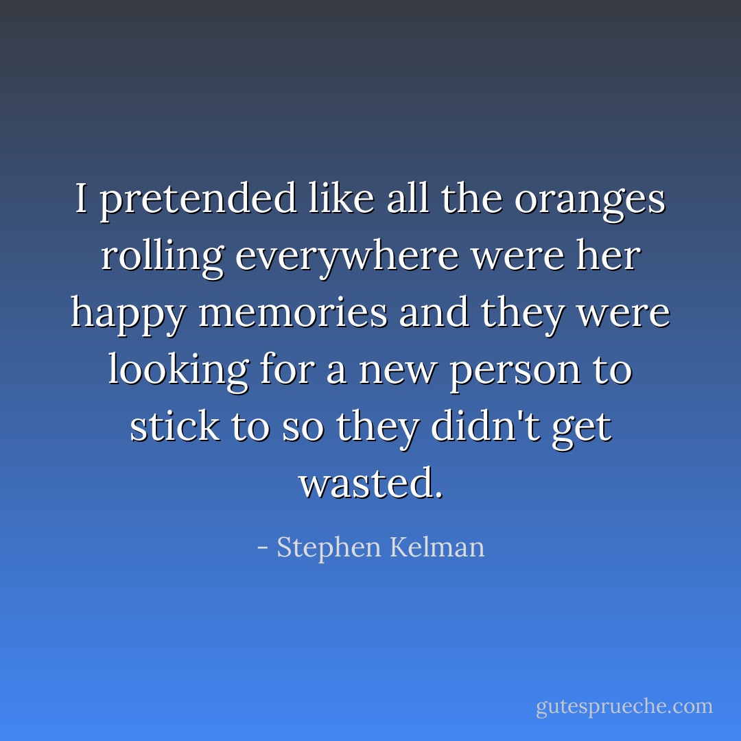 I pretended like all the oranges rolling everywhere were her happy memories and they were looking for a new person to stick to so they didn't get wasted. - Stephen Kelman